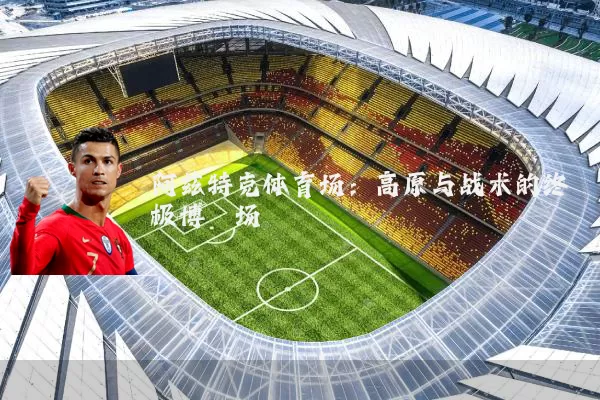 阿兹特克体育场:高原与战术的终极博弈场